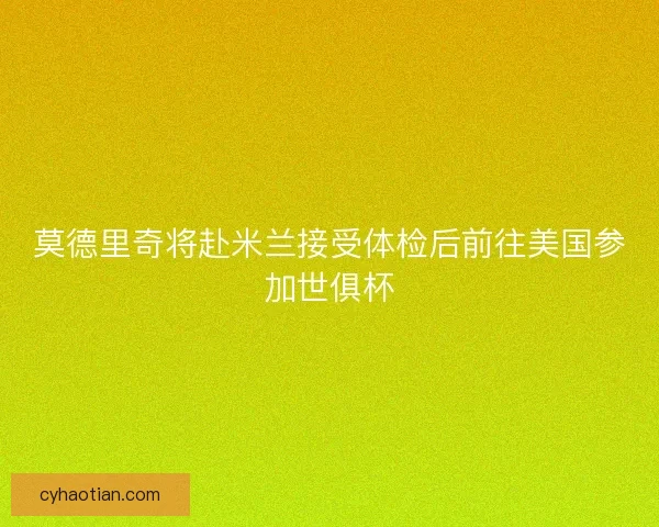 莫德里奇将赴米兰接受体检后前往美国参加世俱杯