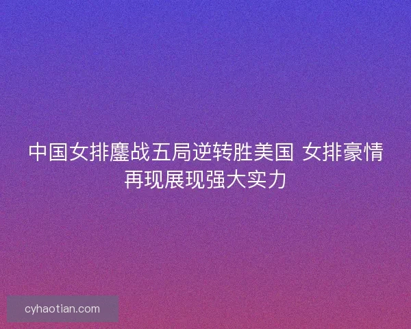中国女排鏖战五局逆转胜美国 女排豪情再现展现强大实力