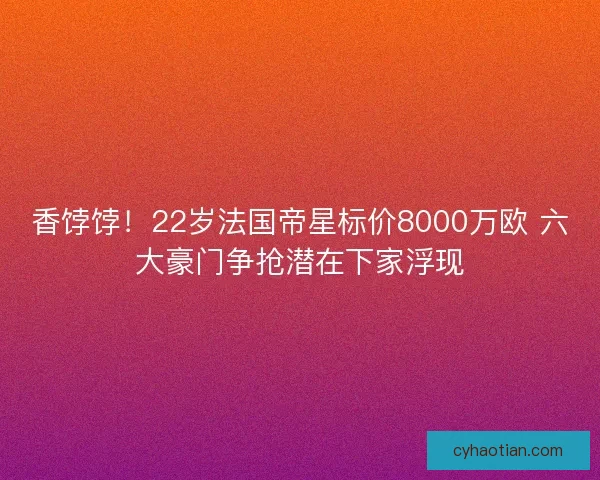 香饽饽！22岁法国帝星标价8000万欧 六大豪门争抢潜在下家浮现