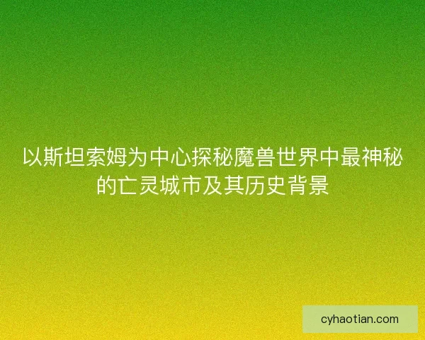 以斯坦索姆为中心探秘魔兽世界中最神秘的亡灵城市及其历史背景