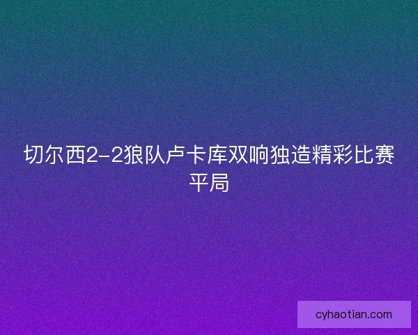 切尔西2-2狼队卢卡库双响独造精彩比赛平局