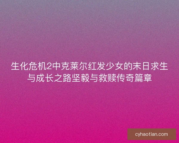 生化危机2中克莱尔红发少女的末日求生与成长之路坚毅与救赎传奇篇章