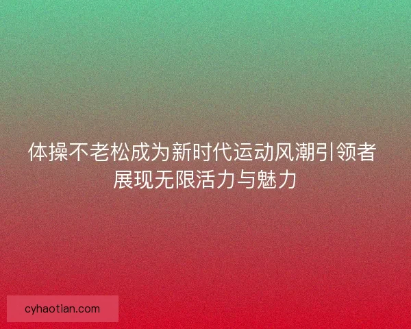 体操不老松成为新时代运动风潮引领者 展现无限活力与魅力