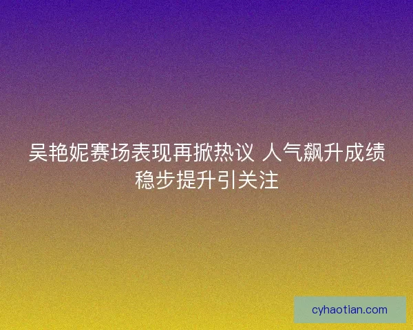 吴艳妮赛场表现再掀热议 人气飙升成绩稳步提升引关注