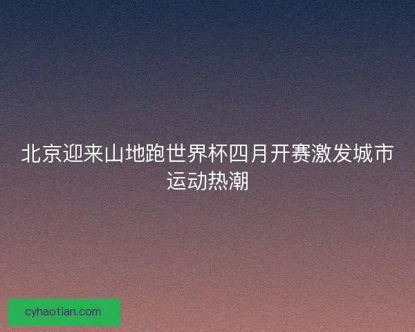 北京迎来山地跑世界杯四月开赛激发城市运动热潮