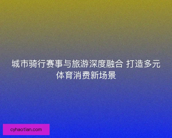 城市骑行赛事与旅游深度融合 打造多元体育消费新场景