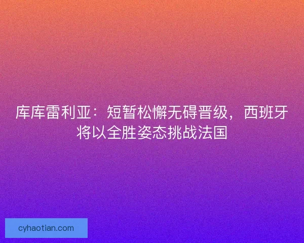 库库雷利亚：短暂松懈无碍晋级，西班牙将以全胜姿态挑战法国