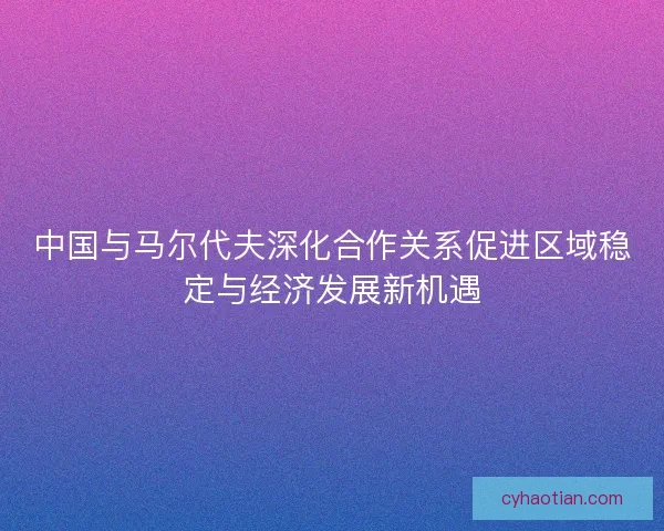 中国与马尔代夫深化合作关系促进区域稳定与经济发展新机遇