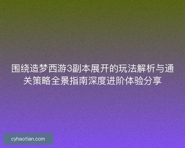 围绕造梦西游3副本展开的玩法解析与通关策略全景指南深度进阶体验分享