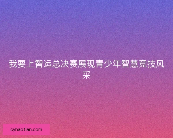 我要上智运总决赛展现青少年智慧竞技风采