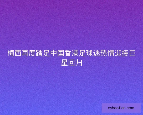 梅西再度踏足中国香港足球迷热情迎接巨星回归