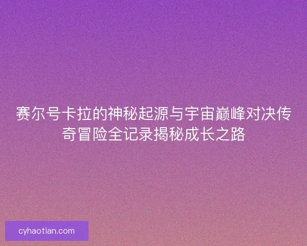 赛尔号卡拉的神秘起源与宇宙巅峰对决传奇冒险全记录揭秘成长之路