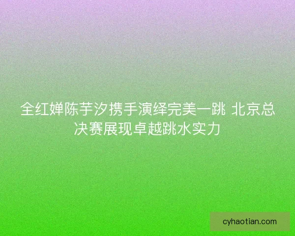 全红婵陈芋汐携手演绎完美一跳 北京总决赛展现卓越跳水实力