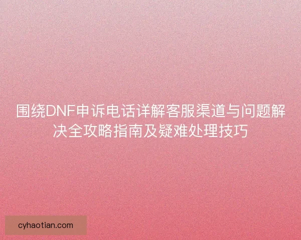 围绕DNF申诉电话详解客服渠道与问题解决全攻略指南及疑难处理技巧