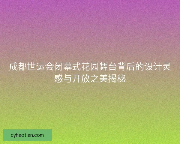 成都世运会闭幕式花园舞台背后的设计灵感与开放之美揭秘