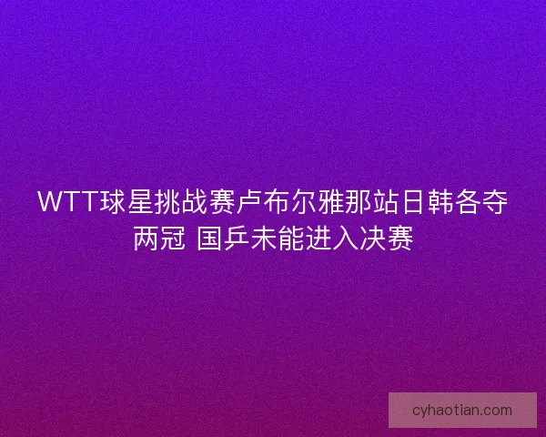 WTT球星挑战赛卢布尔雅那站日韩各夺两冠 国乒未能进入决赛