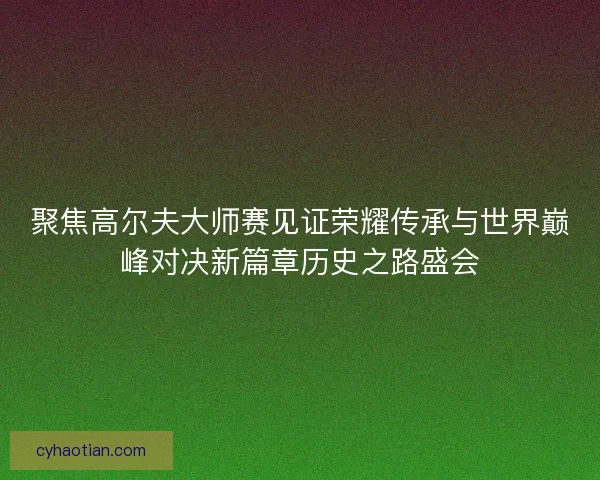 聚焦高尔夫大师赛见证荣耀传承与世界巅峰对决新篇章历史之路盛会