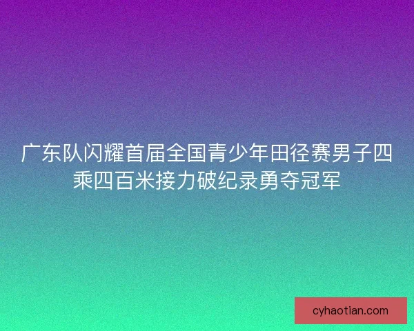 广东队闪耀首届全国青少年田径赛男子四乘四百米接力破纪录勇夺冠军