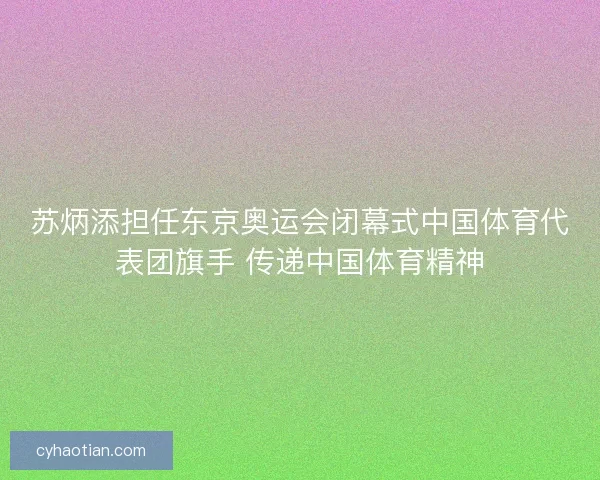 苏炳添担任东京奥运会闭幕式中国体育代表团旗手 传递中国体育精神